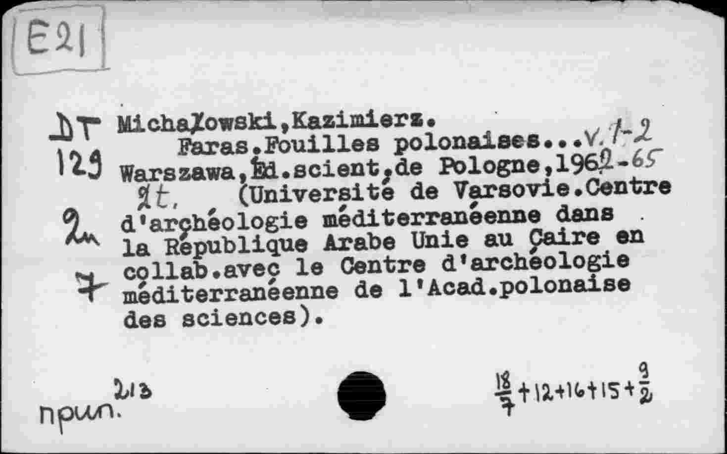 ﻿■Ы
125
К
Micha/owski,Kazimierz.
Paras .Fouilles polonaises • • .V.
Warszawa,èd.scientjde Pologne, 196Û-65"
Jt, (Université de Varsovie.Centre d'archéologie méditerranéenne dans la République Arabe Unie au Caire en collab.avec le Centre d'archeologie méditerranéenne de 1'Acad«polonaise des sciences).
npuxi.
1Ä